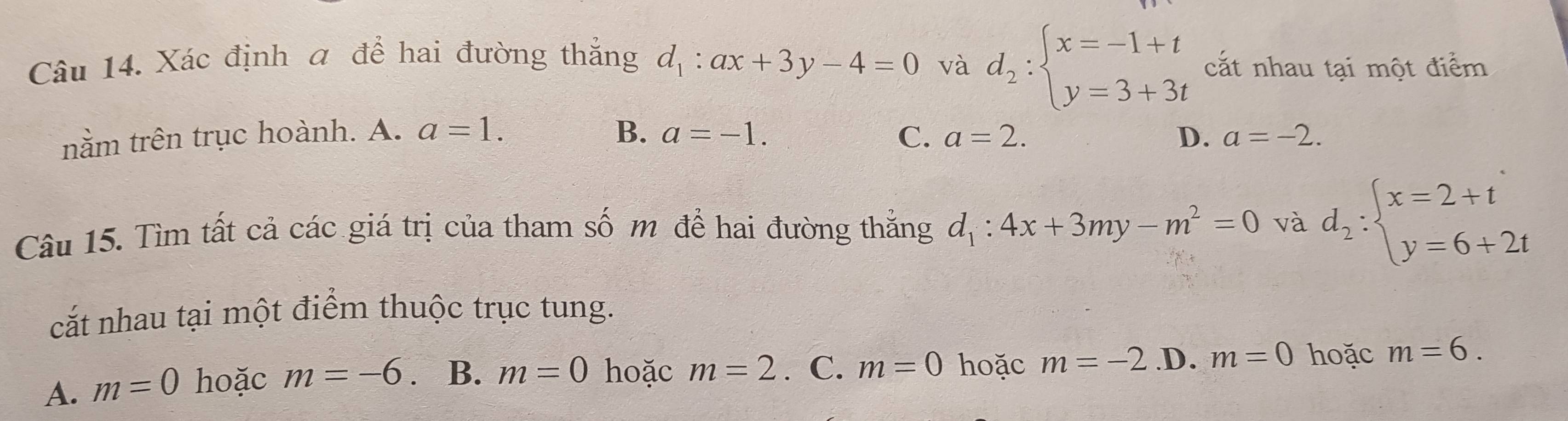 Xác định a để hai đường thắng d_1:ax+3y-4=0 và d_2:beginarrayl x=-1+t y=3+3tendarray. cắt nhau tại một điểm
nằm trên trục hoành. A. a=1. B. a=-1. C. a=2. D. a=-2. 
Câu 15. Tìm tất cả các giá trị của tham số m để hai đường thắng d_1:4x+3my-m^2=0 và d_2:beginarrayl x=2+t y=6+2tendarray.
cắt nhau tại một điểm thuộc trục tung.
A. m=0 hoặc m=-6 B. m=0 hoặc m=2. C. m=0 hoặc m=-2 .D. m=0 hoặc m=6.