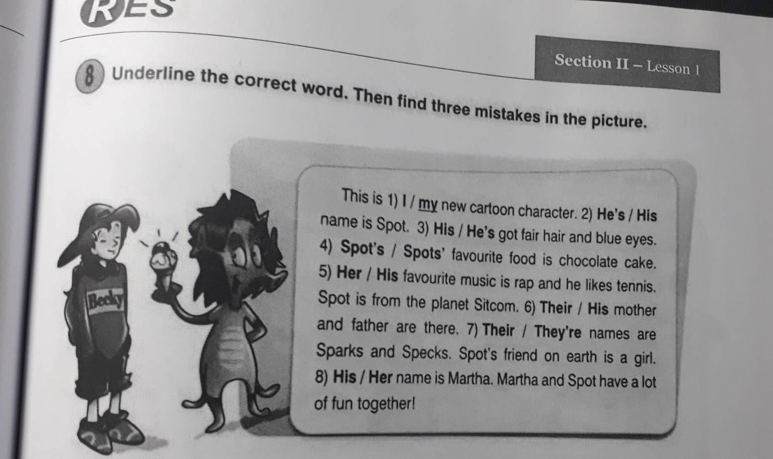 ES 
Section II - Lesson 1 
§ Underline the correct word. Then find three mistakes in the picture. 
This is 1) I / my new cartoon character. 2) He's / His 
name is Spot. 3) His / He's got fair hair and blue eyes. 
4) Spot's / Spots' favourite food is chocolate cake. 
5) Her / His favourite music is rap and he likes tennis. 
Spot is from the planet Sitcom. 6) Their / His mother 
and father are there. 7) Their / They're names are 
Sparks and Specks. Spot's friend on earth is a girl. 
8) His / Her name is Martha. Martha and Spot have a lot 
of fun together!