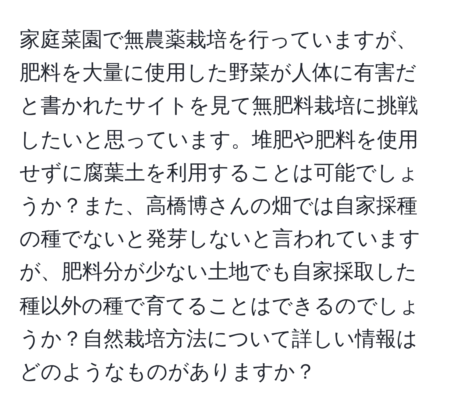 家庭菜園で無農薬栽培を行っていますが、肥料を大量に使用した野菜が人体に有害だと書かれたサイトを見て無肥料栽培に挑戦したいと思っています。堆肥や肥料を使用せずに腐葉土を利用することは可能でしょうか？また、高橋博さんの畑では自家採種の種でないと発芽しないと言われていますが、肥料分が少ない土地でも自家採取した種以外の種で育てることはできるのでしょうか？自然栽培方法について詳しい情報はどのようなものがありますか？