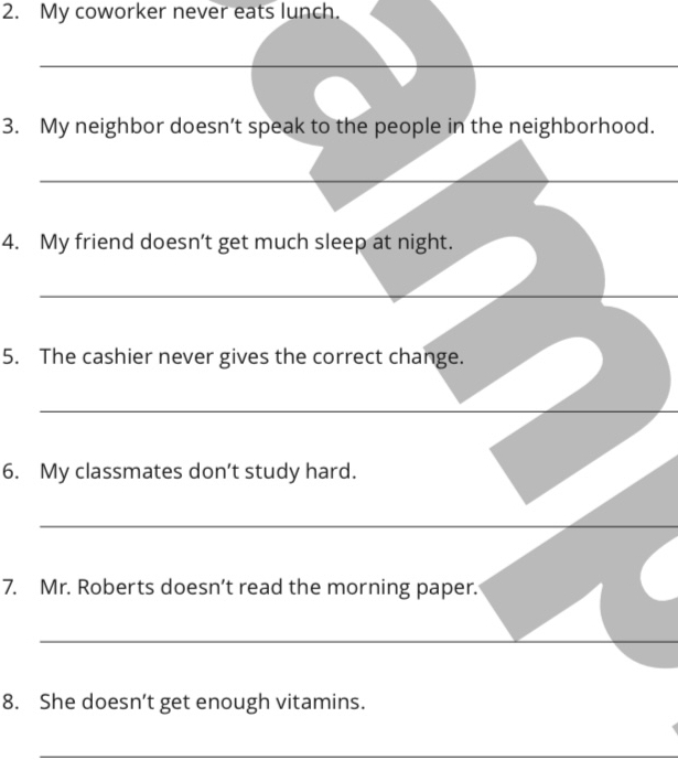 My coworker never eats lunch. 
_ 
3. My neighbor doesn’t speak to the people in the neighborhood. 
_ 
4. My friend doesn’t get much sleep at night. 
_ 
5. The cashier never gives the correct change. 
_ 
6. My classmates don’t study hard. 
_ 
7. Mr. Roberts doesn’t read the morning paper. 
_ 
8. She doesn’t get enough vitamins. 
_