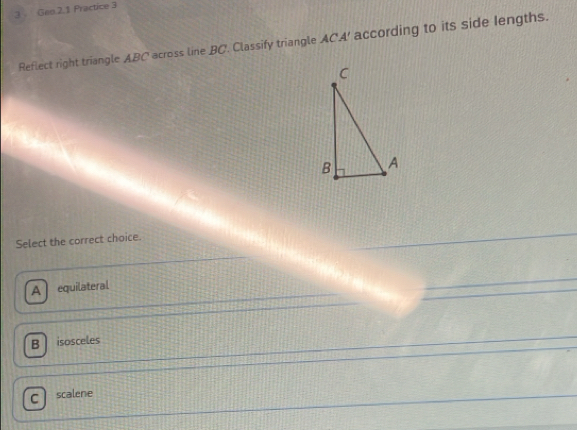 Geo.2.1 Practice 3
Reflect right triangle ABC across line BC. Classify triangle ACA ' according to its side lengths.
Select the correct choice.
A equilateral
B isosceles
. scalene