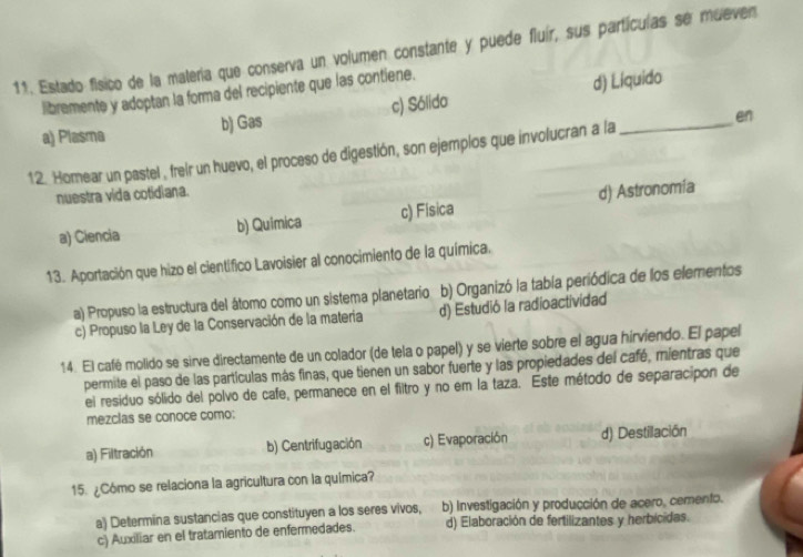 Estado físico de la malería que conserva un volumen constante y puede fluír, sus partículas se mueven
libremente y adoptan la forma del recipiente que las contiene.
a) Plasma b) Gas c) Sólido d) Liquido
12. Homear un pastel , freir un huevo, el proceso de digestión, son ejemplos que involucran a la _en
nuestra vida cotidiana.
a) Ciencia b) Quimica c) Fisica d) Astronomía
13. Aportación que hizo el científico Lavoisier al conocimiento de la química.
a) Propuso la estructura del átomo como un sistema planetario b) Organizó la tabía periódica de los elementos
c) Propuso la Ley de la Conservación de la matería d) Estudió la radioactividad
14. El café molido se sirve directamente de un colador (de tela o papel) y se vierte sobre el agua hirviendo. El papel
permite el paso de las partículas más finas, que tienen un sabor fuerte y las propiedades del café, mientras que
el residuo sólido del polvo de cafe, permanece en el filtro y no em la taza. Este método de separacipon de
mezclas se conoce como:
a) Filtración b) Centrifugación c) Evaporación d) Destilación
15. ¿Cómo se relaciona la agricultura con la química?
a) Determina sustancias que constituyen a los seres vivos, b) investigación y producción de acero, cemento.
c) Auxiliar en el tratamiento de enfermedades. d) Elaboración de fertilizantes y herbícidas.