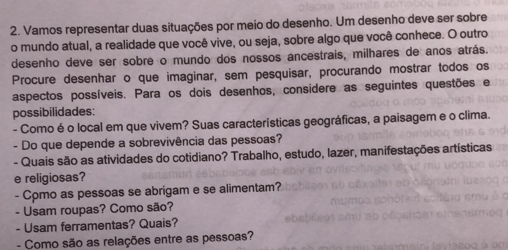 Vamos representar duas situações por meio do desenho. Um desenho deve ser sobre 
o mundo atual, a realidade que você vive, ou seja, sobre algo que você conhece. O outro 
desenho deve ser sobre o mundo dos nossos ancestrais, milhares de anos atrás. 
Procure desenhar o que imaginar, sem pesquisar, procurando mostrar todos os 
aspectos possíveis. Para os dois desenhos, considere as seguintes questões e 
possibilidades: 
- Como é o local em que vivem? Suas características geográficas, a paisagem e o clima. 
- Do que depende a sobrevivência das pessoas? 
- Quais são as atividades do cotidiano? Trabalho, estudo, lazer, manifestações artísticas 
e religiosas? 
- Cpmo as pessoas se abrigam e se alimentam? 
- Usam roupas? Como são? 
- Usam ferramentas? Quais? 
- Como são as relações entre as pessoas?