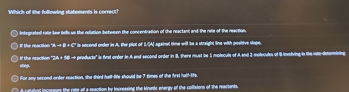 Which of the following statements is correct?
Integrated rate law tells us the relation between the concentration of the reactant and the rate of the reaction.
If the reaction ''Ato B+C'' is second order in A, the plot of 1/[A] against time will be a straight line with positive slope.
If the reaction^a2A+5B - e products" is first order in A and second order in B, there must be 1 molecule of A and 2 molecules of B involving in the rate-determining
step.
For any second order reaction, the third half-life should be 7 times of the first half-life,
A catalyst increases the rate of a reaction by increasing the kinetic energy of the collisions of the reactants.