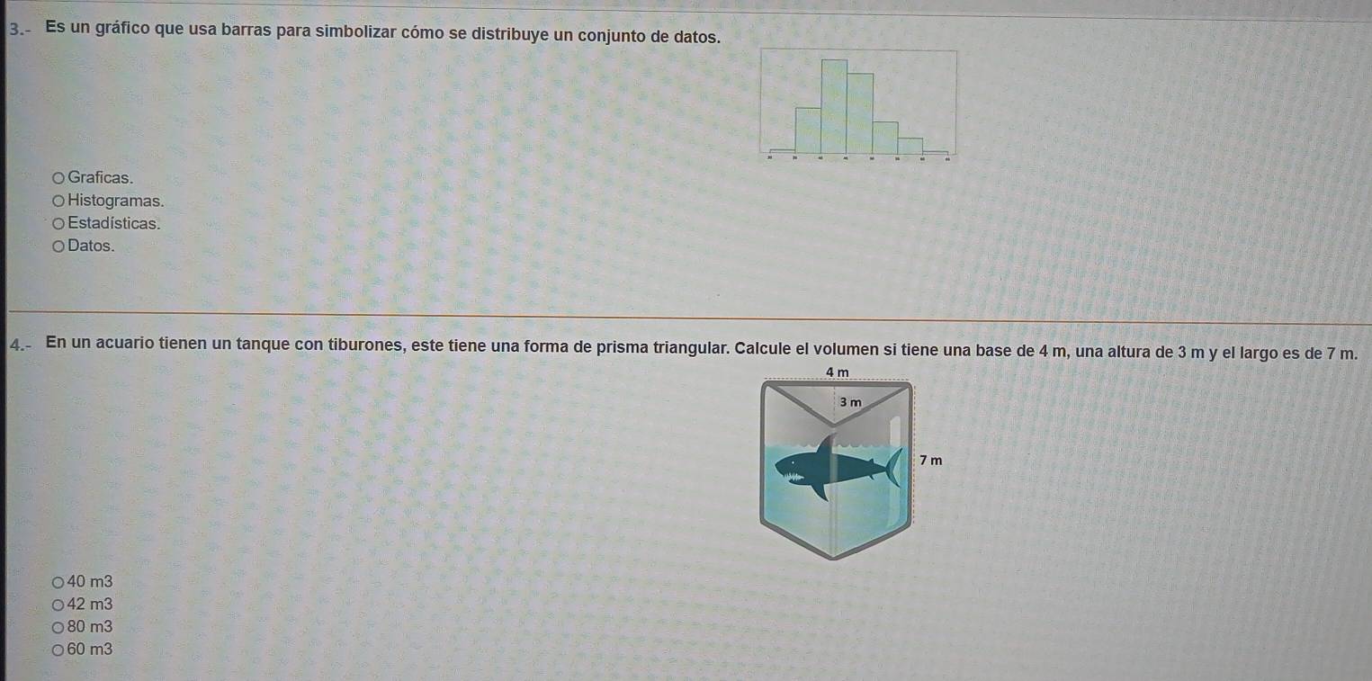 Es un gráfico que usa barras para simbolizar cómo se distribuye un conjunto de datos.
Graficas.
Histogramas.
Estadísticas.
Datos.
4_ En un acuario tienen un tanque con tiburones, este tiene una forma de prisma triangular. Calcule el volumen si tiene una base de 4 m, una altura de 3 m y el largo es de 7 m.
40 m3
42 m3
80 m3
60 m3