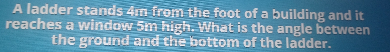 A ladder stands 4m from the foot of a building and it 
reaches a window 5m high. What is the angle between 
the ground and the bottom of the ladder.