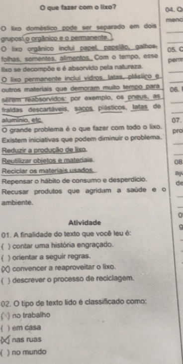 que fazer com o lixo? 04.Q
menc
_
O lixo doméstico pode ser separado em dois
_
gruposí o orgânico e o permanente.
O lixo orgânico inclui papel, papelão, galhos, 05.C
folhas, sementes, alimentos, Com o tempo, esse
lixo se decompõe e é absorvido pela natureza. perm
O lixo permanente inclui vidros, latas, plástico e_
outros materiais que demoram muito tempo para 06.1
serem reabsorvidos: por exemplo, os pneus, as_
fraldas descartáveis, saços piásticos, latas de_
aluminio, etc. 07.
O grande problema é o que fazer com todo o lixo.
_
Existem iniciativas que podem diminuir o problema. pro
_
Reduzir a produção de lixo.
Reutilizar objetos e materiais.
08
Reciclar os materiais usados
8
Repensar o hábito de consumo e desperdício. de
_
Recusar produtos que agridam a saúde e o
_
ambiente.
0
Atividade
q
01. A finalidade do texto que você leu é:
) contar uma história engraçado.
( ) orientar a seguir regras.
convencer a reaproveitar o lixo.
( ) descrever o processo de reciclagem.
02. O tipo de texto lído é classificado como:
) no trabalho
) em casa
nas ruas
) no mundo