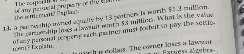 of any personal property of the shal 
the settlement? Explain. 
13. A partnership owned equally by 13 partners is worth $1.3 million. 
The partnership loses a lawsuit worth $3 million. What is the value 
of any personal property each partner must forfeit to pay the settle- 
ment? Explain. 
worth w dollars. The owner loses a lawsuit 
Express algebra-