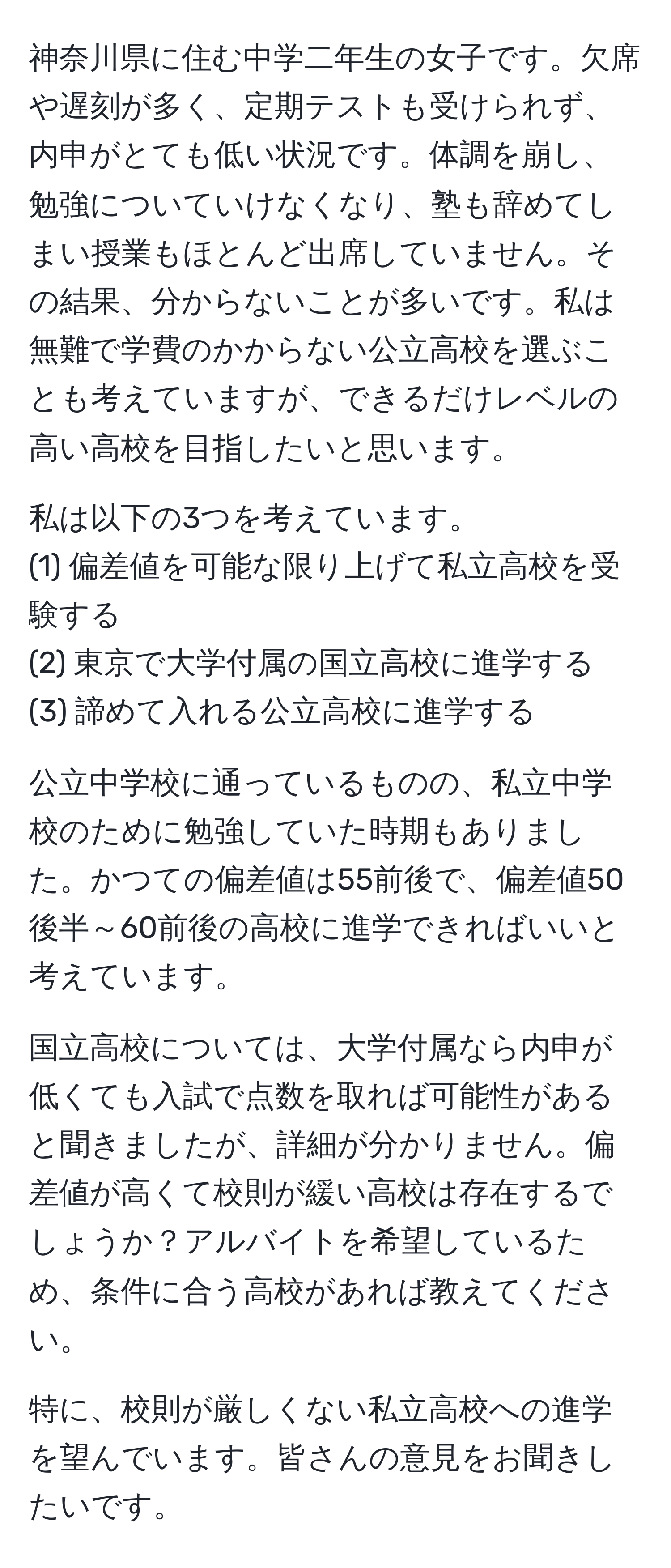 神奈川県に住む中学二年生の女子です。欠席や遅刻が多く、定期テストも受けられず、内申がとても低い状況です。体調を崩し、勉強についていけなくなり、塾も辞めてしまい授業もほとんど出席していません。その結果、分からないことが多いです。私は無難で学費のかからない公立高校を選ぶことも考えていますが、できるだけレベルの高い高校を目指したいと思います。

私は以下の3つを考えています。
(1) 偏差値を可能な限り上げて私立高校を受験する
(2) 東京で大学付属の国立高校に進学する
(3) 諦めて入れる公立高校に進学する

公立中学校に通っているものの、私立中学校のために勉強していた時期もありました。かつての偏差値は55前後で、偏差値50後半～60前後の高校に進学できればいいと考えています。

国立高校については、大学付属なら内申が低くても入試で点数を取れば可能性があると聞きましたが、詳細が分かりません。偏差値が高くて校則が緩い高校は存在するでしょうか？アルバイトを希望しているため、条件に合う高校があれば教えてください。

特に、校則が厳しくない私立高校への進学を望んでいます。皆さんの意見をお聞きしたいです。