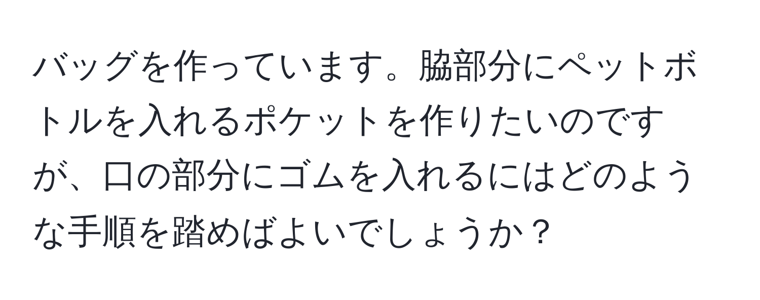 バッグを作っています。脇部分にペットボトルを入れるポケットを作りたいのですが、口の部分にゴムを入れるにはどのような手順を踏めばよいでしょうか？