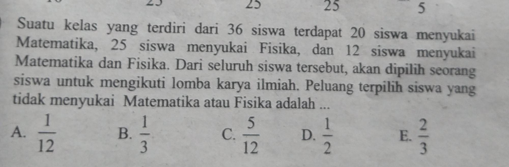 25
25
25
5
Suatu kelas yang terdiri dari 36 siswa terdapat 20 siswa menyukai
Matematika, 25 siswa menyukai Fisika, dan 12 siswa menyukai
Matematika dan Fisika. Dari seluruh siswa tersebut, akan dipilih seorang
siswa untuk mengikuti lomba karya ilmiah. Peluang terpilih siswa yang
tidak menyukai Matematika atau Fisika adalah ...
A.  1/12   1/3 
B.
C.  5/12   1/2   2/3 
D.
E.