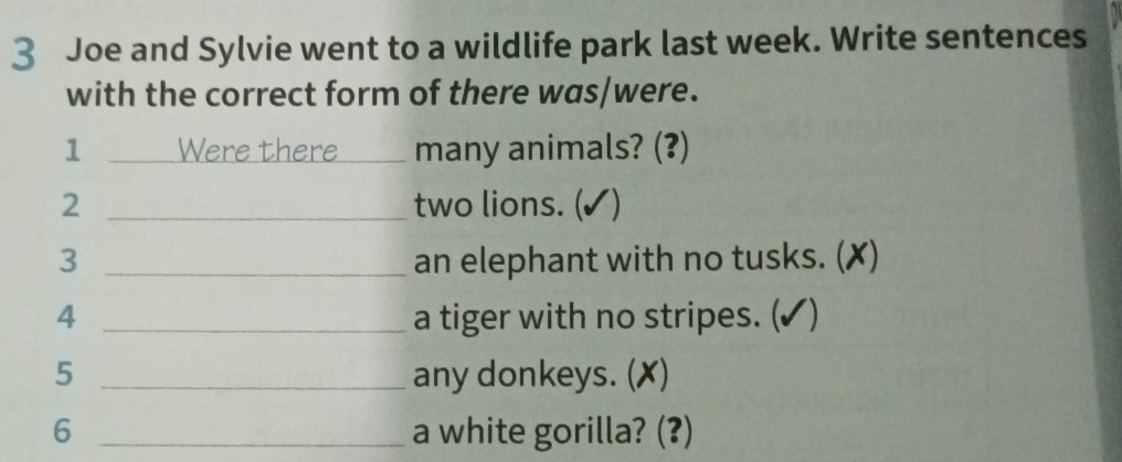 Joe and Sylvie went to a wildlife park last week. Write sentences 
with the correct form of there was/were. 
1 Were there _many animals? (?) 
2 _two lions. (✓) 
3 _an elephant with no tusks. (✗) 
4 _a tiger with no stripes. (✓) 
5 _any donkeys. (✗) 
6 _a white gorilla? (?)