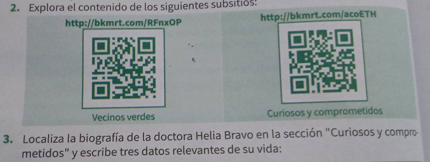 Explora el contenido de los siguientes subsitios: 
http://bkmrt.com/RFnxOP http://bkmrt.com/acoETH 
"。 
Vecinos verdes Curiosos y comprometidos 
3. Localiza la biografía de la doctora Helia Bravo en la sección "Curiosos y compro 
metidos" y escribe tres datos relevantes de su vida: