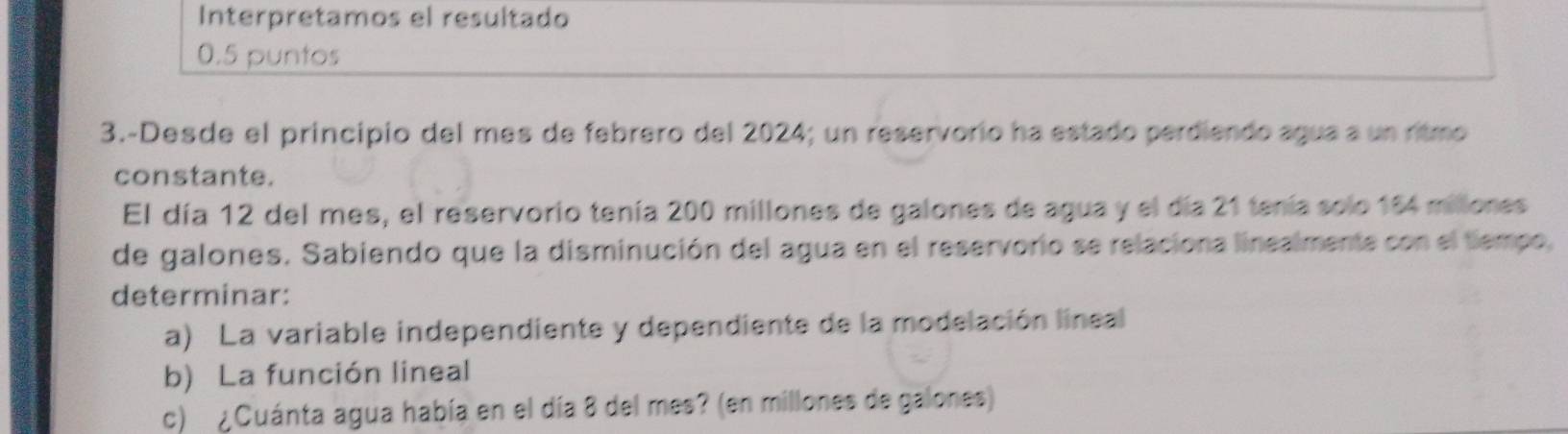 Interpretamos el resultado 
0.5 puntos 
3.-Desde el principio del mes de febrero del 2024; un reservorio ha estado perdiendo agua a un ritmo 
constante. 
El día 12 del mes, el reservorio tenía 200 millones de galones de agua y el día 21 tenía solo 154 millones
de galones. Sabiendo que la disminución del agua en el reservorio se relaciona linealmente con el tiempo, 
determinar: 
a) La variable independiente y dependiente de la modelación lineal 
b) La función lineal 
c) ¿Cuánta agua había en el día 8 del mes? (en millones de galones)