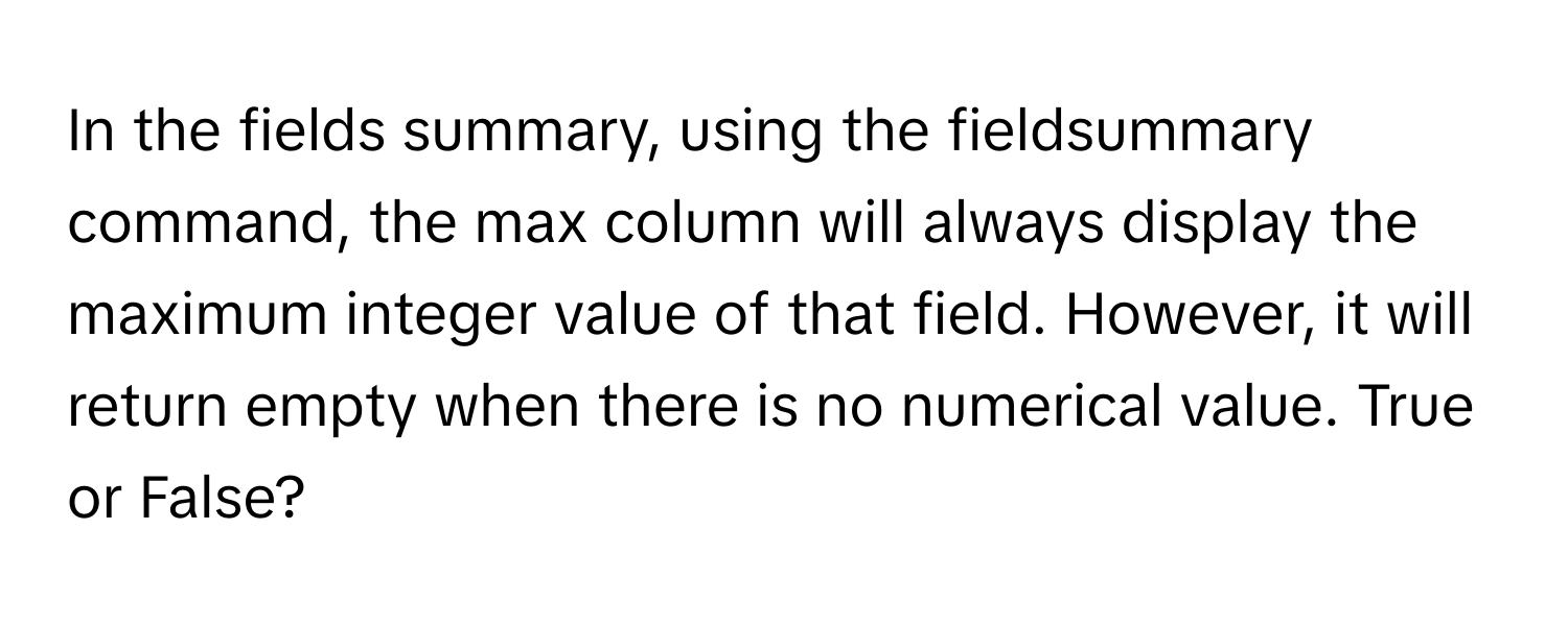 In the fields summary, using the fieldsummary command, the max column will always display the maximum integer value of that field. However, it will return empty when there is no numerical value. True or False?