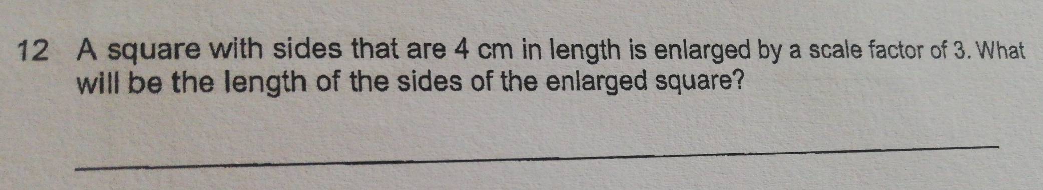 A square with sides that are 4 cm in length is enlarged by a scale factor of 3. What 
will be the length of the sides of the enlarged square? 
_