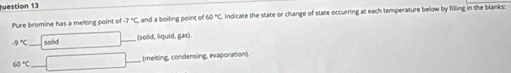 Pure bromine has a melting point of -7°C, and a boiling point of 60°C Indicate the state or change of state occurring at each temperature below by filling in the blanks:
-9°C _ solid □ _(solid, liquid, gas).
60°C _ □ _(melting, condensing, evaporation).