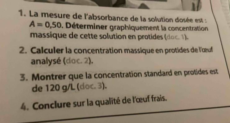 La mesure de l'absorbance de la solution dosée est :
A=0,50. Déterminer graphiquement la concentration 
massique de cette solution en protides (doc. 1). 
2. Calculer la concentration massique en protides de l'œuf 
analysé (doc. 2). 
3. Montrer que la concentration standard en protides est 
de 120 g/L (doc. 3). 
4. Conclure sur la qualité de l'œuf frais.