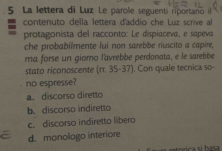 La lettera di Luz Le parole seguenti riportano il
contenuto della lettera d'addio che Luz scrive al
protagonista del racconto: Le dispiaceva, e sapeva
che probabilmente lui non sarebbe riuscito a capire,
ma forse un giorno l’avrebbe perdonata, e le sarebbe
stato riconoscente (rr. 35-37). Con quale tecnica so-
no espresse?
a. discorso diretto
b. discorso indiretto
c. discorso indiretto libero
d. monologo interiore
a o rica si basa