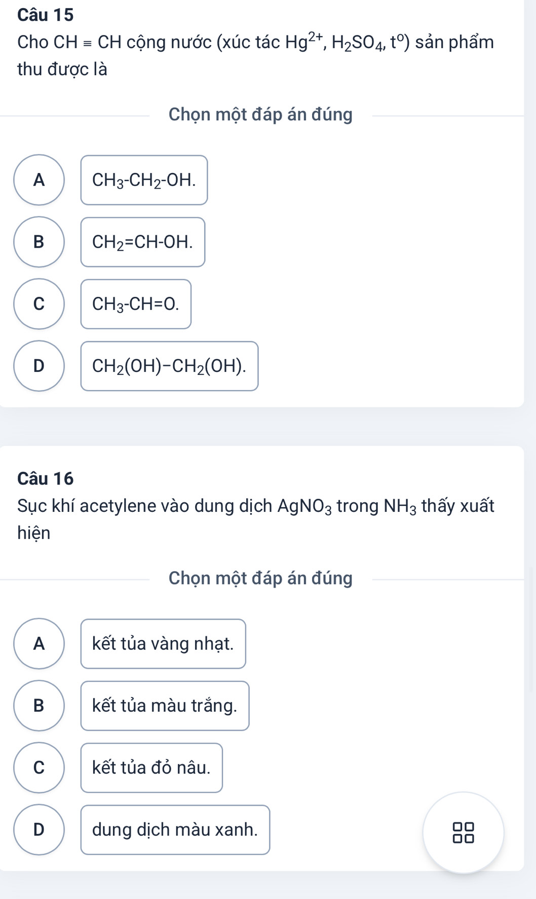 Cho CHequiv CH cộng nước (xúc tác Hg^(2+), H_2SO_4,t^0) sản phẩm
thu được là
Chọn một đáp án đúng
A CH_3-CH_2-OH.
B CH_2=CH-OH.
C CH_3-CH=O.
D CH_2(OH)-CH_2(OH). 
Câu 16
Sục khí acetylene vào dung dịch AgNO_3 trong NH_3 thấy xuất
hiện
Chọn một đáp án đúng
A kết tủa vàng nhạt.
B kết tủa màu trắng.
C kết tủa đỏ nâu.
D dung dịch màu xanh.
□
□□