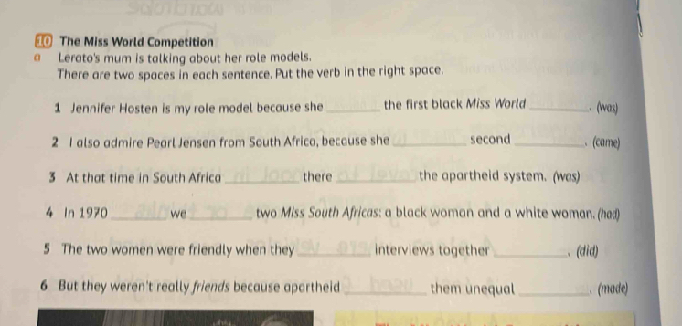 The Miss World Competition 
a Lerato's mum is talking about her role models. 
There are two spaces in each sentence. Put the verb in the right space. 
1 Jennifer Hosten is my role model because she_ the first black Miss World _. (was) 
2 1 also admire Pearl Jensen from South Africa, because she _second _. (came) 
3 At that time in South Africa_ there _the apartheid system. (was) 
4 In 1970 _we_ two Miss South Africas: a black woman and a white woman. (had) 
5 The two women were friendly when they _interviews together _、 (did) 
6 But they weren't really friends because apartheid them unequal _. (made)