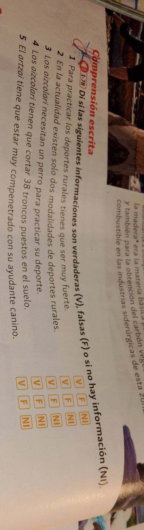 la maderaª era la materia básica 
y también para la obtención del carbón veg
combustible en las industrias siderúrgicas de esta zo
Comprensión escrita
0 1-78 Di sí las siguientes informaciones son verdaderas (V), falsas (F) o si no hay información (NI).
vJ F NI
1 Para practicar los deportes rurales tienes que ser muy fuerte. V F
NI
2 En la actualidad existen solo dos modalidades de deportes rurales.
V F NI
3 Los aizcolari necesitan un perro para practicar su deporte.
v F NI
4 Los aizcolari tienen que cortar 38 troncos puestos en el suelo. NI
V F
5 El artzai tiene que estar muy compenetrado con su ayudante canino.