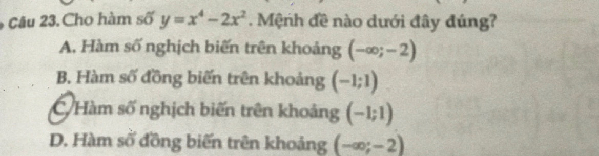 Cu 23. Cho hàm số y=x^4-2x^2. Mệnh đề nào dưới đây đúng?
A. Hàm số nghịch biến trên khoảng (-∈fty ;-2)
B. Hàm số đồng biến trên khoảng (-1;1)
Hàm số nghịch biến trên khoảng (-1;1)
D. Hàm số đồng biến trên khoảng (-∈fty ;-2)