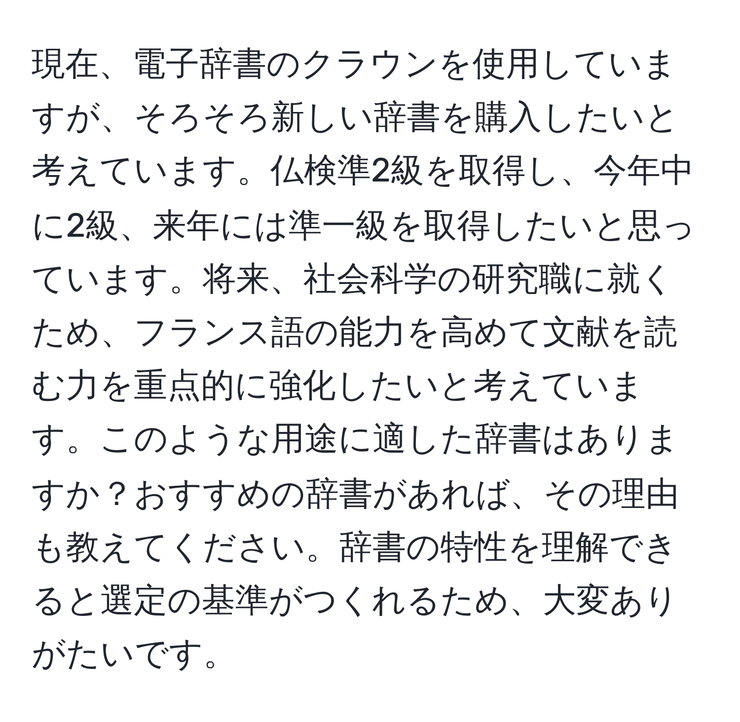 現在、電子辞書のクラウンを使用していますが、そろそろ新しい辞書を購入したいと考えています。仏検準2級を取得し、今年中に2級、来年には準一級を取得したいと思っています。将来、社会科学の研究職に就くため、フランス語の能力を高めて文献を読む力を重点的に強化したいと考えています。このような用途に適した辞書はありますか？おすすめの辞書があれば、その理由も教えてください。辞書の特性を理解できると選定の基準がつくれるため、大変ありがたいです。