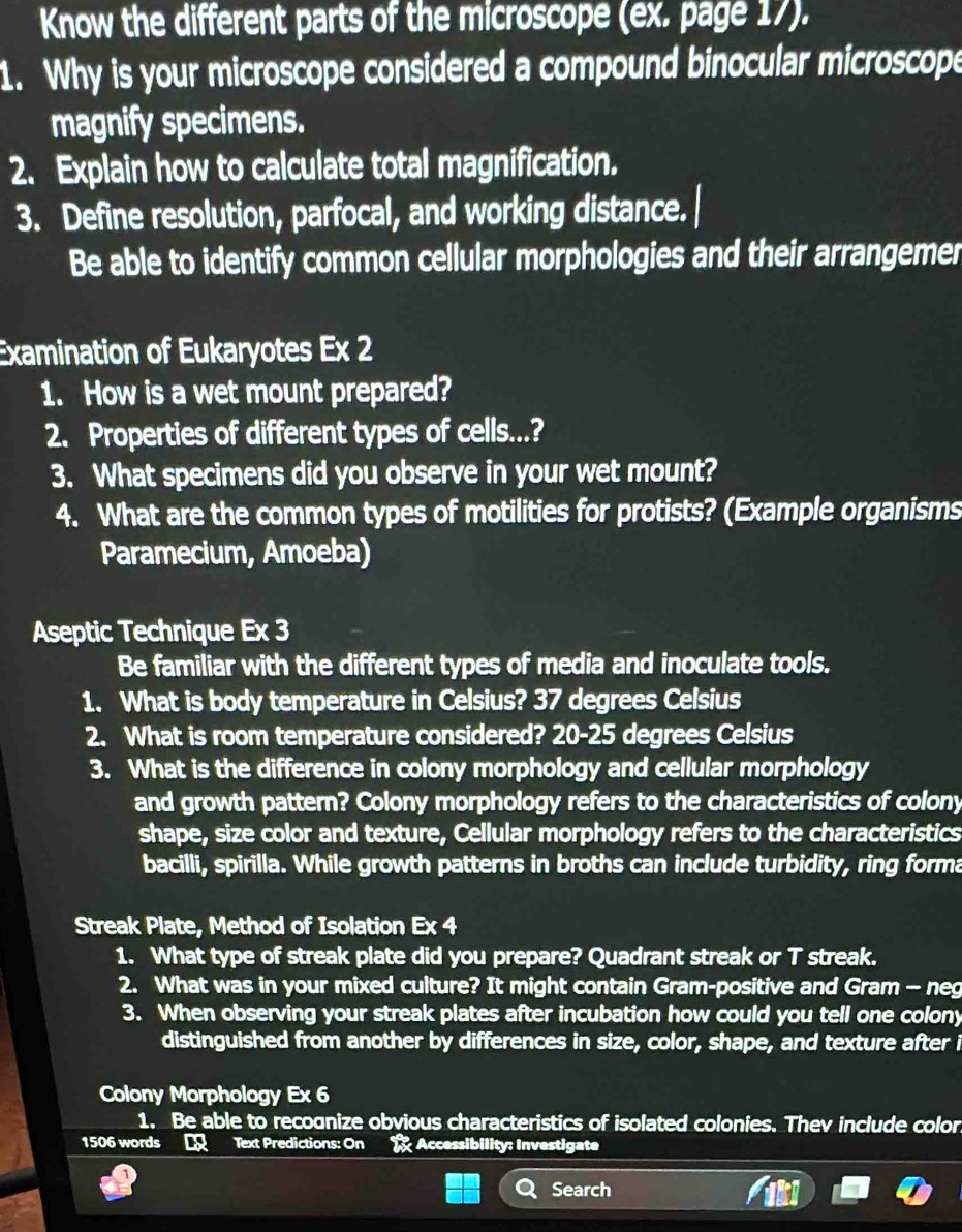 Know the different parts of the microscope (ex. page 17). 
1. Why is your microscope considered a compound binocular microscope 
magnify specimens. 
2. Explain how to calculate total magnification. 
3. Define resolution, parfocal, and working distance. 
Be able to identify common cellular morphologies and their arrangemer 
Examination of Eukaryotes Ex 2 
1. How is a wet mount prepared? 
2. Properties of different types of cells...? 
3. What specimens did you observe in your wet mount? 
4. What are the common types of motilities for protists? (Example organisms 
Paramecium, Amoeba) 
Aseptic Technique Ex 3 
Be familiar with the different types of media and inoculate tools. 
1. What is body temperature in Celsius? 37 degrees Celsius
2. What is room temperature considered? 20-25 degrees Celsius
3. What is the difference in colony morphology and cellular morphology 
and growth pattern? Colony morphology refers to the characteristics of colony 
shape, size color and texture, Cellular morphology refers to the characteristics 
bacilli, spirilla. While growth patterns in broths can include turbidity, ring forma 
Streak Plate, Method of Isolation Ex 4 
1. What type of streak plate did you prepare? Quadrant streak or T streak. 
2. What was in your mixed culture? It might contain Gram-positive and Gram - neg 
3. When observing your streak plates after incubation how could you tell one colony 
distinguished from another by differences in size, color, shape, and texture after i 
Colony Morphology Ex 6 
1. Be able to recognize obvious characteristics of isolated colonies. Thev include color.
1506 words Text Predictions: On Accessibility: Investigate 
Search