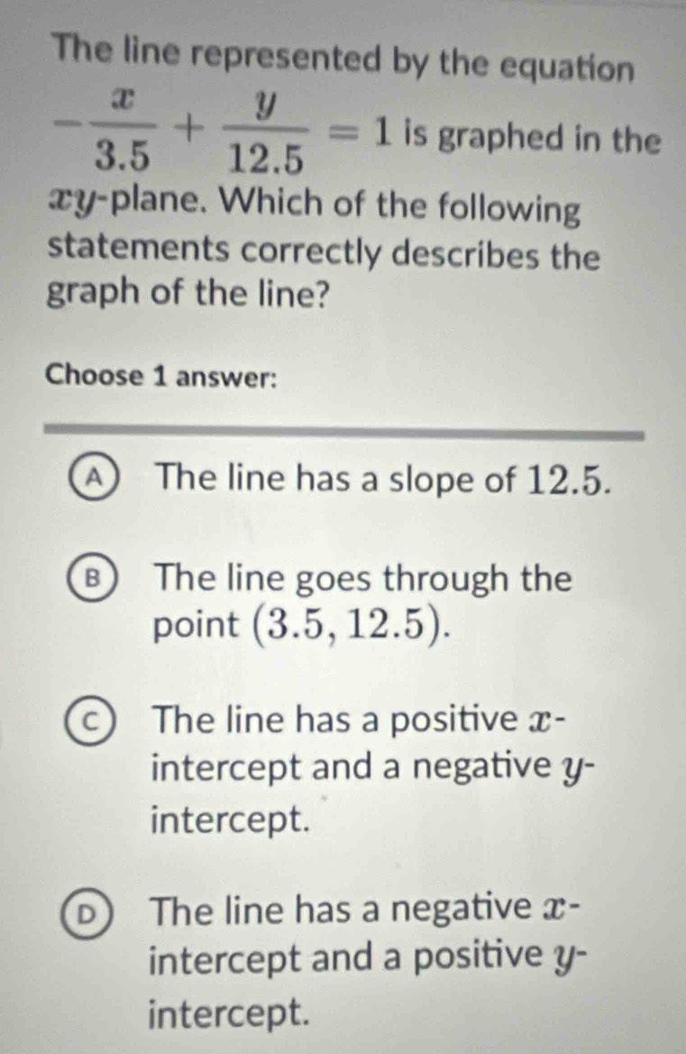 The line represented by the equation
- x/3.5 + y/12.5 =1 is graphed in the
xy -plane. Which of the following
statements correctly describes the
graph of the line?
Choose 1 answer:
A The line has a slope of 12.5.
B The line goes through the
point (3.5,12.5).
a The line has a positive x -
intercept and a negative y -
intercept.
D The line has a negative x -
intercept and a positive y -
intercept.