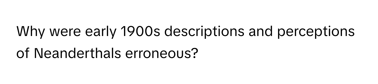 Why were early 1900s descriptions and perceptions of Neanderthals erroneous?