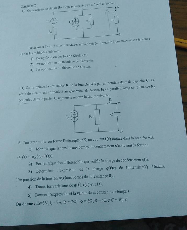 On consiigure ci-contre :
Déterminer l'expression et la valeur numérique de l'intensité Ia résistance
R par les méthodes suivantes :
1) Par application des lois de Kirchhoff
2) Par application du théorème de Thévenin
3) Par application du théorème de Norton.
II) On remplace la résistance R de la branche AB par un condensateur de capacité C. Le
reste du circuit est équivalent au générateur de Norton In en parallèle avec sa résistance R_N
A l’instant t=0s on ferme Pinterrupteur K, un courant i(t) circule dans la branche AB.
1) Montrer que la tension aux bornes du condensateur s’écrit sous la forme :
U_C(t)=R_N(I_N-l(t))
2) Ecrire l'équation différentielle qui vérifie la charge du condensateur q(t).
3) Déterminer l'expression de la charge q(t)et de l'intensitéé(t). Déduire
l’expression de la tension u(t) aux bornes de la résistance R_N.
4) Tracer les variations de q(t),i(t) et v(t).
5) Donner l’expression et la valeur de la constante de temps τ.
On donne : E_1=8V,I_2=2A,R_1=2Omega ,R_2=8Omega ,R=6Omega et C=10mu F.