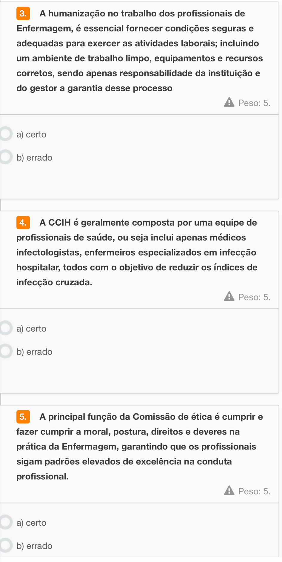 A humanização no trabalho dos profissionais de
Enfermagem, é essencial fornecer condições seguras e
adequadas para exercer as atividades laborais; incluindo
um ambiente de trabalho limpo, equipamentos e recursos
corretos, sendo apenas responsabilidade da instituição e
do gestor a garantia desse processo
Peso: 5.
a) certo
b) errado
4. A CCIH é geralmente composta por uma equipe de
profissionais de saúde, ou seja inclui apenas médicos
infectologistas, enfermeiros especializados em infecção
hospitalar, todos com o objetivo de reduzir os índices de
infecção cruzada.
Peso: 5.
a) certo
b) errado
5. A principal função da Comissão de ética é cumprir e
fazer cumprir a moral, postura, direitos e deveres na
prática da Enfermagem, garantindo que os profissionais
sigam padrões elevados de excelência na conduta
profissional.
Peso: 5.
a) certo
b) errado