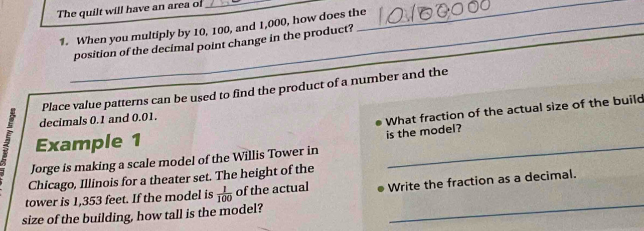 The quilt will have an area of_ 
1. When you multiply by 10, 100, and 1,000, how does the_ 
_ 
position of the decimal point change in the product? 
Place value patterns can be used to find the product of a number and the 
decimals 0.1 and 0.01. 
What fraction of the actual size of the build 
Example 1 
is the model? 
Jorge is making a scale model of the Willis Tower in 
_ 
Chicago, Illinois for a theater set. The height of the 
_ 
tower is 1,353 feet. If the model is  1/100  of the actual 
Write the fraction as a decimal. 
size of the building, how tall is the model?