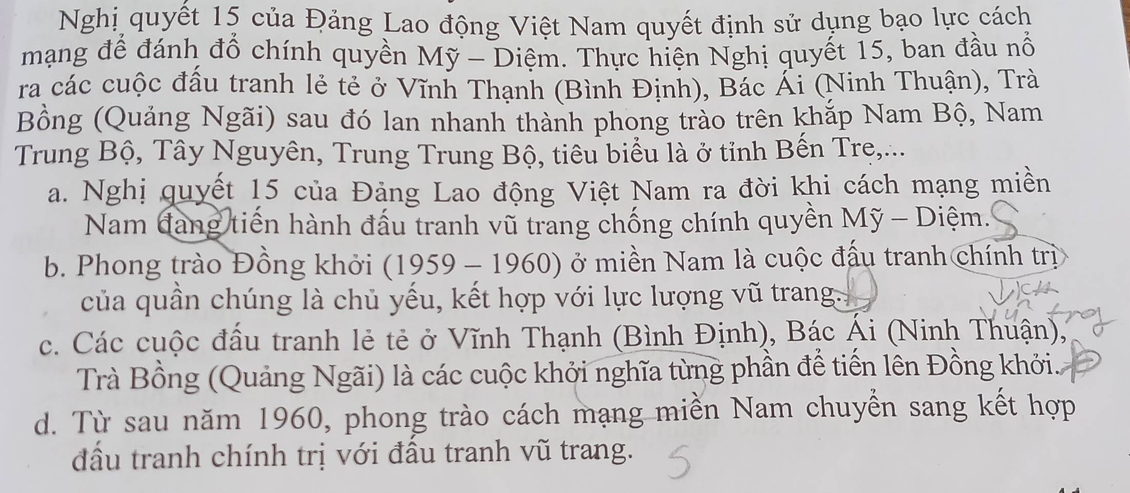 Nghị quyết 15 của Đảng Lao động Việt Nam quyết định sử dụng bạo lực cách
mạng để đánh đổ chính quyền Mỹ - Diệm. Thực hiện Nghị quyết 15, ban đầu nổ
ra các cuộc đầu tranh lẻ tẻ ở Vĩnh Thạnh (Bình Định), Bác Ái (Ninh Thuận), Trà
Bồng (Quảng Ngãi) sau đó lan nhanh thành phong trào trên khắp Nam Bộ, Nam
Trung Bộ, Tây Nguyên, Trung Trung Bộ, tiêu biểu là ở tỉnh Bến Trẹ,...
a. Nghị quyết 15 của Đảng Lao động Việt Nam ra đời khi cách mạng miền
Nam đang tiến hành đấu tranh vũ trang chống chính quyền Mỹ - Diệm.'
b. Phong trào Đồng khởi (1959 - 1960) ở miền Nam là cuộc đấu tranh chính trị
của quân chúng là chủ yếu, kết hợp với lực lượng vũ trang.
c. Các cuộc đấu tranh lẻ tẻ ở Vĩnh Thạnh (Bình Định), Bác Ái (Ninh Thuận),
Trà Bồng (Quảng Ngãi) là các cuộc khởi nghĩa từng phần để tiến lên Đồng khởi..
d. Từ sau năm 1960, phong trào cách mạng miền Nam chuyển sang kết hợp
đầu tranh chính trị với đầu tranh vũ trang.