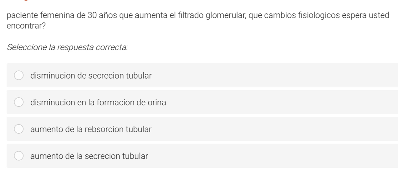 paciente femenina de 30 años que aumenta el filtrado glomerular, que cambios fisiologicos espera usted
encontrar?
Seleccione la respuesta correcta:
disminucion de secrecion tubular
disminucion en la formacion de orina
aumento de la rebsorcion tubular
aumento de la secrecion tubular