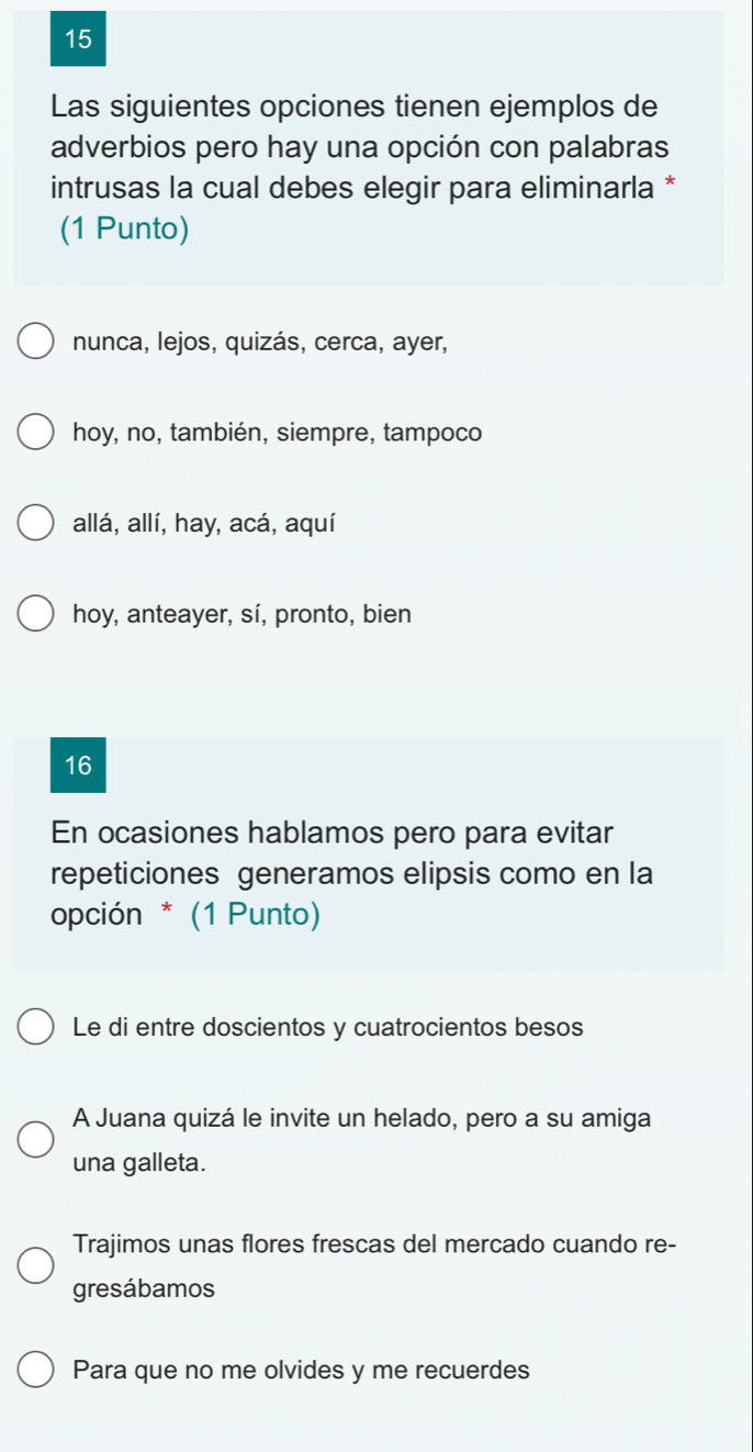 Las siguientes opciones tienen ejemplos de
adverbios pero hay una opción con palabras
intrusas la cual debes elegir para eliminarla *
(1 Punto)
nunca, lejos, quizás, cerca, ayer,
hoy, no, también, siempre, tampoco
allá, allí, hay, acá, aquí
hoy, anteayer, sí, pronto, bien
16
En ocasiones hablamos pero para evitar
repeticiones generamos elipsis como en la
opción * (1 Punto)
Le di entre doscientos y cuatrocientos besos
A Juana quizá le invite un helado, pero a su amiga
una galleta.
Trajimos unas flores frescas del mercado cuando re-
gresábamos
Para que no me olvides y me recuerdes