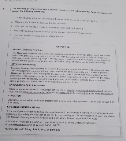 The following posting comes from a popular commercial job-listing website. Read the posting and
answer the following questions.
1. Wnder which heading are the specific job duties listed and what are the job duties2
2. Whaz are the hard skills requized for this position?
3. What are the soft skills required? Underline them in the job pesting.
4. Under the beading Eduatiow, what do the ters preferred and an suset mean?
5. How and when can you apply for this position?
JDB POSTING
Position: Dispensary Technician
The Dispensary Techercian collaborates and assists the pharmacist in enabling a patient to achieve his her
health care goals, protecting patient rights to care, dlignity, privacy and confidentiality. The Dispessary
Technician provides prenminary triage to clients, applies ethical principles to practice to ensure dispensary
services achieve quality outcomes and meets the Ontario Collegs of Pharmacist Standards of Prectice.
KEY RESPONSION TIES
Customer Service: Greets patients with a warm & welcoming manner, has excellent telophone manners.
uses best judgement in dealing with any client's concern and takes responsible action to resolve problems.
Dispensing: Receives a new prescription or a request to rinew a prescription from a patient, enters
prescriptions into computer, checks for compliance, possible drug interactions and informs the pharmacist
accordingly. Verifies accuracy, completeness & legitimacy of prescription, contacts doctor as required.
Coonts and fills prescription, assists in billing and reconciliation issues.
KNOWLEDGE & SKills ReQuired:
Proven customer service skills. Strong organizational skills, attention to detail and initiative. Good computer
skills and mathematical computations refated to pharmacy. Ability to multi-task in a fast paced envronment
EDUCATION:
is an asset. Graduate of an accredited technician program from a community college preferred. Certification through OCP
EXPERIENCE/QUALIFICATIONS:
1-3 years of pharmacy technician/drug store exparience with demonstrated leadership in the work environment.
Experience in specialty services such as non-sterile compounding and diabetic education an asset. Experience
with Nexxsys pharmacy computer software and other Microsoft-based applications an asset.
If interested please send rsumé and cover letter by email to Donna Guzak, HR Generalist,
at dguzak @pharmastarnet or by fax to 555-111-2233.
Posting open until Friday, July 3, 2010 at 5:00 p.m,