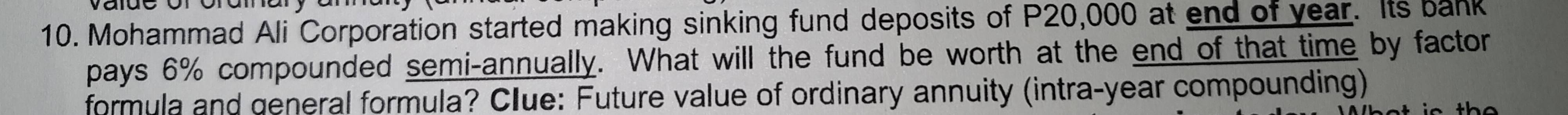 Mohammad Ali Corporation started making sinking fund deposits of P20,000 at end of year. Its bank 
pays 6% compounded semi-annually. What will the fund be worth at the end of that time by factor 
formula and general formula? Clue: Future value of ordinary annuity (intra-year compounding)