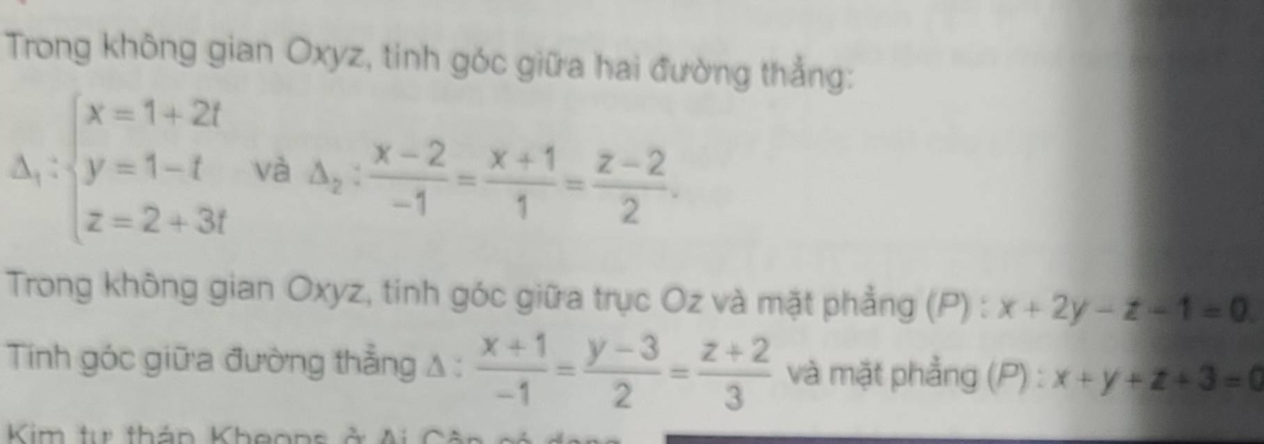 Trong không gian Oxyz, tinh góc giữa hai đường thẳng:
Delta _1:beginarrayl x=1+2t y=1-t z=2+3tendarray. và △ _2: (x-2)/-1 = (x+1)/1 = (z-2)/2 . 
Trong không gian Oxyz, tinh góc giữa trục Oz và mặt phẳng (P) : x+2y-z-1=0
Tinh góc giữa đường thẳng A :  (x+1)/-1 = (y-3)/2 = (z+2)/3  và mặt phẳng (P) : x+y+z+3=0
Kim tự thán Kheon