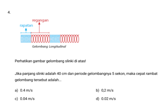 Perhatikan gambar gelombang slinki di atas!
Jika panjang slinki adalah 40 cm dan periode gelombangnya 5 sekon, maka cepat rambat
gelombang tersebut adalah...
a) 0.4 m/s b) 0,2 m/s
c) 0.04 m/s d) 0.02 m/s