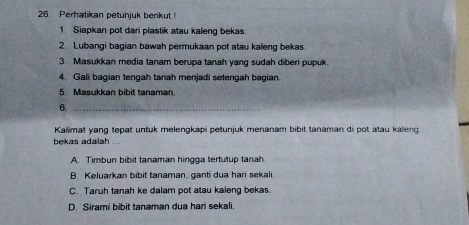 Perhatikan petunjuk berikut!
1. Siapkan pot dari plastik atau kaleng bekas.
2. Lubangi bagian bawah permukaan pot atau kaleng bekas.
3. Masukkan media tanam berupa tanah yang sudah diben pupuk.
4. Gali bagian tengah tanah menjadi setengah bagian.
5. Masukkan bibit tanaman
6._
Kallimat yang tepat untuk melengkapi petunjuk menanam bibit tanaman di pot atau kalieng
bekas adalah ...
A. Timbun bibit tanaman hingga tertutup tanah
B. Keluarkan bibit tanaman, ganti dua hari sekali
C. Taruh tanah ke dalam pot atau kaleng bekas.
D. Sirami bibit tanaman dua han sekali.