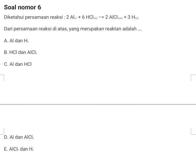 Soal nomor 6
Diketahui persamaan reaksi : 2Al_(s)+6HCl_(aq)to 2AlCl_3(aq)+3H_2(g)
Dari persamaan reaksi di atas, yang merupakan reaktan adalah ....
A. Al dan H_2
B. HCl dan AlCl_3
C. Al dan HCl
D. Al dan AlCl_3
E. AICI dan H_2