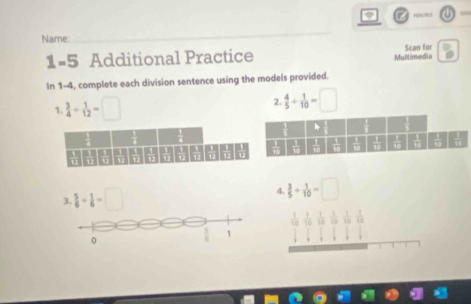 PEACTICE
Name:
_
L =5 Additional Practice Scan for
Multimedia
In 1-4, complete each division sentence using the models provided.
1.  3/4 /  1/12 =□ 2.  4/5 /  1/10 =□
3.  5/6 /  1/6 =□
4,  3/5 /  1/10 = ^circ 
 1/10   1/10   1/10   1/10   1/10   1/10 
1
0