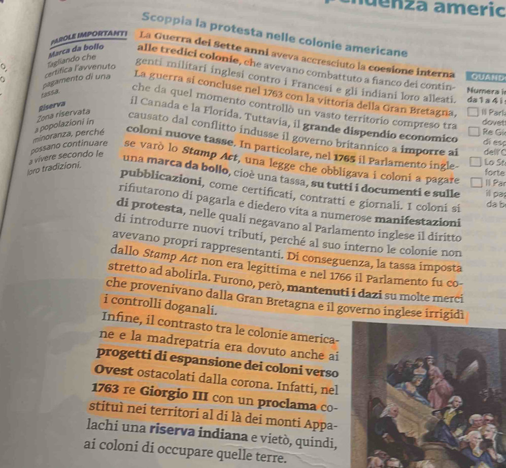 uenza americ
Scoppia la protesta nelle colonie americane
PAROLE IMPORTANTI La Guerra dei Sette anni aveva accresciuto la coesione interna
a certifica l'avvenuto
。 Tagliando che Marca da bollo alle tredici colonie, che avevano combattuto a fianco dei contín-
QUAMD
genti militari inglesi contro i Francesi e gli indiani loro alleati. da1 a 4i
fassa.
Numera
pagamento di una La guerra sí concluse nel 1763 con la vittoria della Gran Bretagna, II Park
Riserva
che da quel momento controllò un vasto territorio compreso tra
il Canada e la Florída. Tuttavia, il grande dispendio economico di esp
a popolazioni in
dovet
Re Gí
Zona riservata causato dal conflitto indusse il governo britannico a imporre al
minoranza, perché coloni nuove tasse. In particolare, nel 1765 il Parlamento ingle Lo St
a vívere secondo le
dellC
possano continuare se varò lo Stamp Act, una legge che obbligava i coloni a pagare
loro tradizioni.
forte
una marca da bollo, cioè una tassa, su tutti i documenti e sulle i pa
Il Par
pubblicazioni, come certificati, contratti e giornali. I coloni si
da b
rifutarono di pagarla e díedero vita a numerose manifestazioni
di protesta, nelle quali negavano al Parlamento inglese il diritto
di introdurre nuovi tributi, perché al suo interno le colonie non
avevano propri rappresentanti. Di conseguenza, la tassa imposta
dallo Stamp Act non era legittima e nel 1766 il Parlamento fu co-
stretto ad abolirla. Furono, però, mantenuti i dazi su molte merci
che provenivano dalla Gran Bretagna e il governo inglese irrigidì
i controlli doganali.
Infine, il contrasto tra le colonie america-
ne e la madrepatría era dovuto anche ai
progetti di espansione dei coloni verso
Ovest ostacolati dalla corona. Infatti, nel
1763 re Giorgio III con un proclama co-
stituì nei territori al di là dei monti Appa-
lachi una riserva indiana e vietò, quindi,
ai coloni di occupare quelle terre.