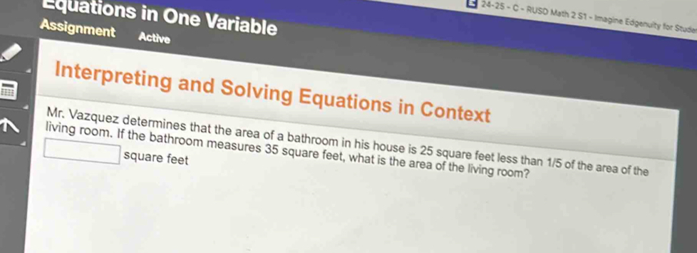 Equations in One Variable 
24-25 - C - RUSD Math 2 S1 - Imagine Edgenulty for Stude 
Assignment Active 
Interpreting and Solving Equations in Context 
Mr. Vazquez determines that the area of a bathroom in his house is 25 square feet less than 1/5 of the area of the 
living room. If the bathroom measures 35 square feet, what is the area of the living room?
square feet