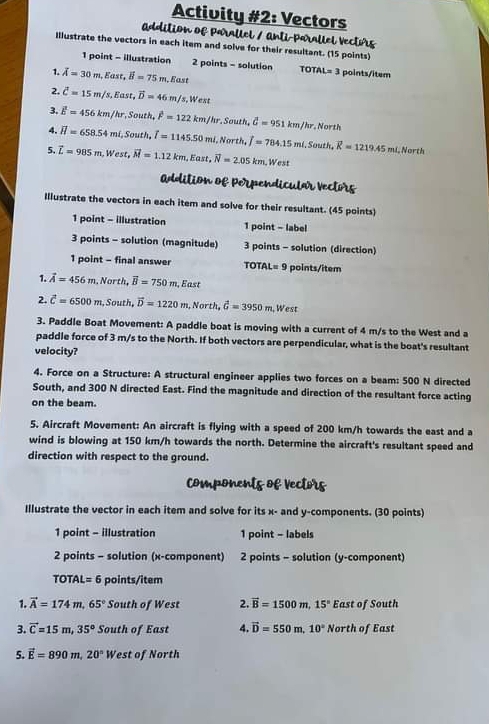 Activity #2: Vectors
addition of Parallel / anti-Parallel Vecturs
Illustrate the vectors in each item and solve for their resultant. (15 points)
1 point - illustration 2 points - solution TOTAL =3 :  points/item
1. overline A=30m,East,vector B=75m.East
2. overline C=15m/s,East,vector D=46m/s,West
3. overline E=456km/hr,South,overline F=122km/hr. South, hat G=951km/hr , North
4. overline H=658.54mi,South,overline I=1145.50m 1, North, widehat j=784.15mi.. South, vector K=1219.45mL North
5. vector L=985m,West,vector M=1.12km Fas.vector N=2.05km.West
addition of Perpendicular vectors
Illustrate the vectors in each item and solve for their resultant. (45 points)
1 point - illustration 1 point - label
3 points - solution (magnitude) 3 points - solution (direction)
1 point - final answer TOTAL= 9 points/item
1. vector A=456m. North, vector B=750m , East
2. hat c=6500m ,  South, vector D=1220m , North, vector G=3950m , West
3. Paddle Boat Movement: A paddle boat is moving with a current of 4 m/s to the West and a
paddle force of 3 m/s to the North. If both vectors are perpendicular, what is the boat's resultant
velocity?
4. Force on a Structure: A structural engineer applies two forces on a beam: 500 N directed
South, and 300 N directed East. Find the magnitude and direction of the resultant force acting
on the beam.
5. Aircraft Movement: An aircraft is flying with a speed of 200 km/h towards the east and a
wind is blowing at 150 km/h towards the north. Determine the aircraft's resultant speed and
direction with respect to the ground.
components of vectors
Illustrate the vector in each item and solve for its x- and y-components. (30 points)
1 point - illustration 1 point - labels
2 points - solution (x-component) 2 points - solution (y-component)
TOTAL =6 points/item
1. vector A=174m,65° South of West 2. vector B=1500m,15° East of South
3. vector C=15m,35° South of East 4. vector D=550m,10° North of East
5. vector E=890m,20°We: st of North