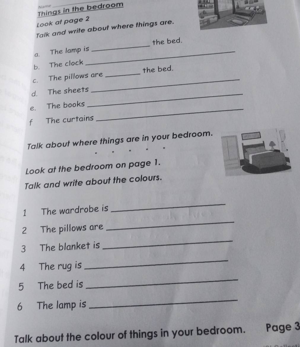 Name 
Things in the bedroom 
Look at page 2 
Talk and write about where things are. 
a. The lamp is _the bed. 
b. The clock 
_ 
_ 
c. The pillows are _the bed. 
d. The sheets_ 
e. The books_ 
f The curtains 
Talk about where things are in your bedroom. 
Look at the bedroom on page 1. 
Talk and write about the colours. 
1 The wardrobe is 
_ 
2 The pillows are 
_ 
3 The blanket is 
_ 
4 The rug is 
_ 
5 The bed is 
_ 
6 The lamp is 
_ 
Talk about the colour of things in your bedroom. Page 3