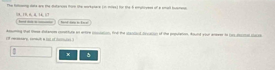 The follawing data are the distances from the workplace (in miles) for the 6 employees of a small business.
18, 19, 6, 4, 14, 17
Send dasa to caicussior Send data to Excel 
Assuming that these distances constitute an entire population, find the standard deviation of the population. Round your answer to two decimal places. 
(If necessary, consult a list of formulas.) 
×