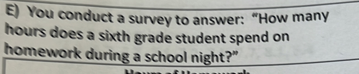 You conduct a survey to answer: “How many
hours does a sixth grade student spend on. 
homework during a school night?"